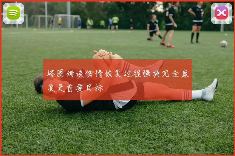 塔图姆谈伤情恢复过程强调完全康复是首要目标
