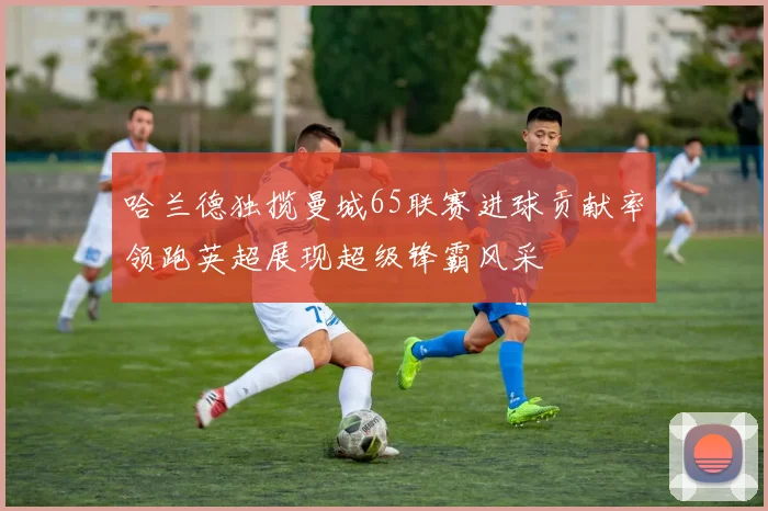 哈兰德独揽曼城65联赛进球贡献率领跑英超展现超级锋霸风采