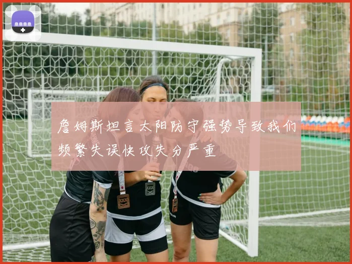 詹姆斯坦言太阳防守强势导致我们频繁失误快攻失分严重