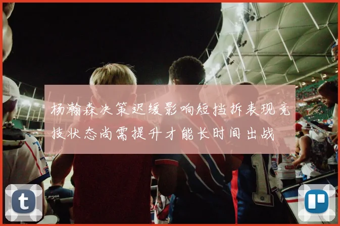 杨瀚森决策迟缓影响短挡拆表现竞技状态尚需提升才能长时间出战