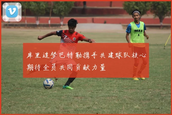 库里追梦巴特勒携手共建球队核心期待全员共同贡献力量