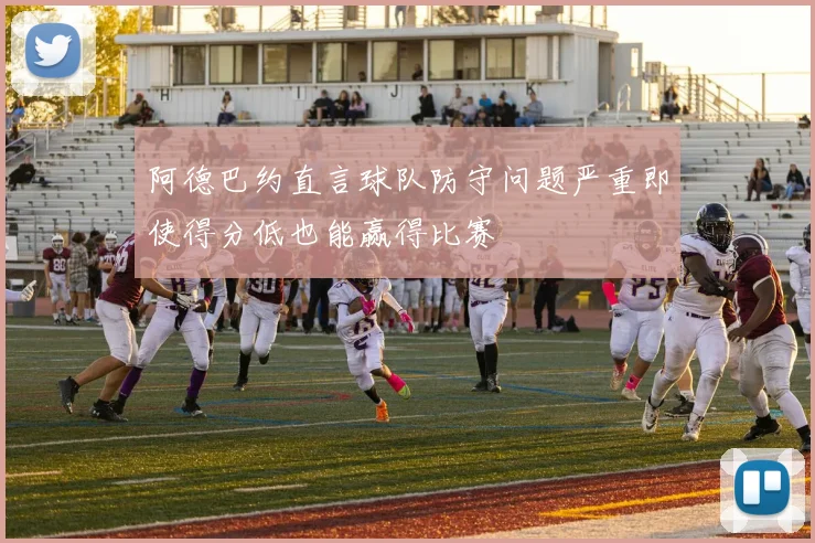 阿德巴约直言球队防守问题严重即使得分低也能赢得比赛