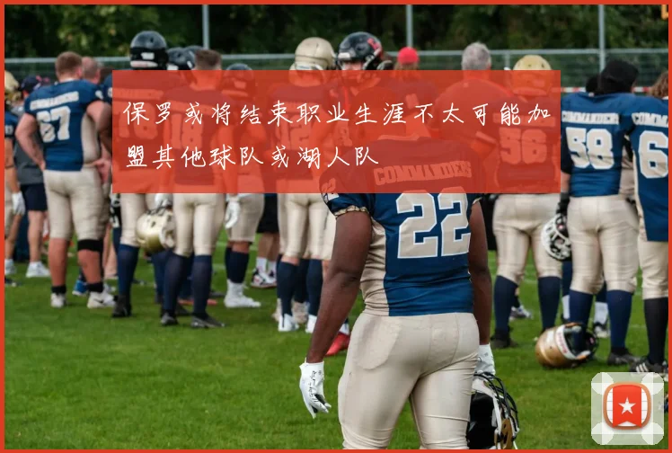保罗或将结束职业生涯不太可能加盟其他球队或湖人队