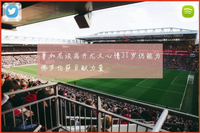 鲁加尼谈离开尤文心情31岁仍能为佛罗伦萨贡献力量