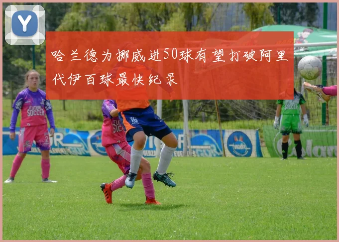 哈兰德为挪威进50球有望打破阿里代伊百球最快纪录
