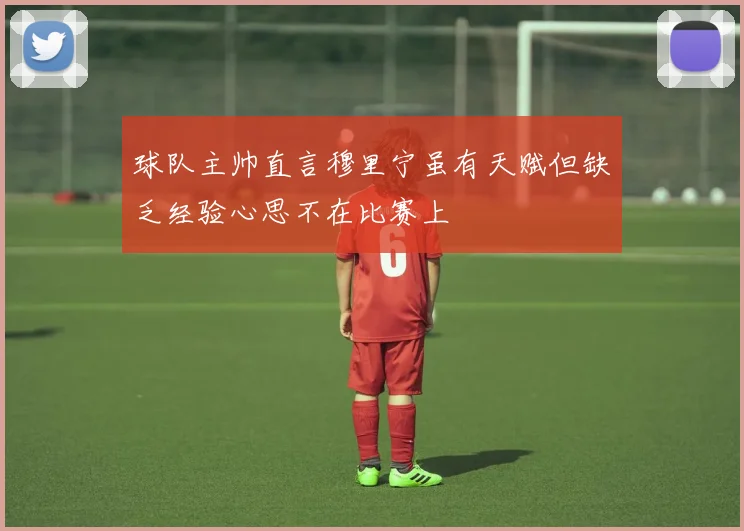 球队主帅直言穆里宁虽有天赋但缺乏经验心思不在比赛上