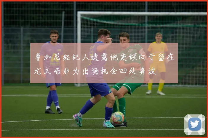 鲁加尼经纪人透露他更倾向于留在尤文而非为出场机会四处奔波