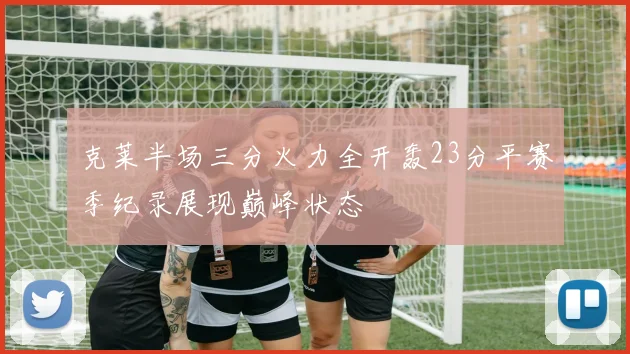 克莱半场三分火力全开轰23分平赛季纪录展现巅峰状态