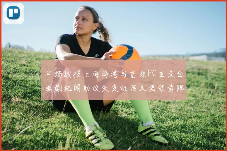 半场战报上海海港与首尔FC互交白卷蒯纪闻助攻失良机吕文君领黄牌