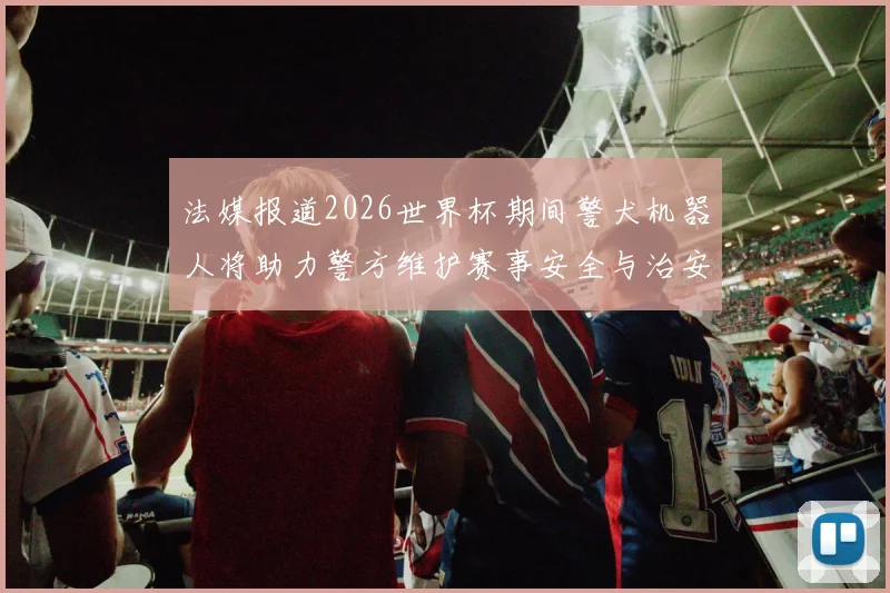 法媒报道2026世界杯期间警犬机器人将助力警方维护赛事安全与治安