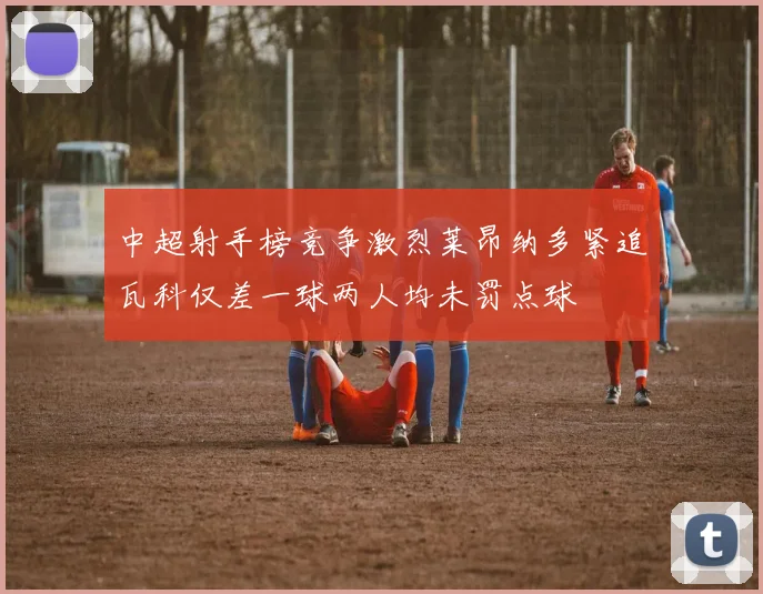 中超射手榜竞争激烈莱昂纳多紧追瓦科仅差一球两人均未罚点球