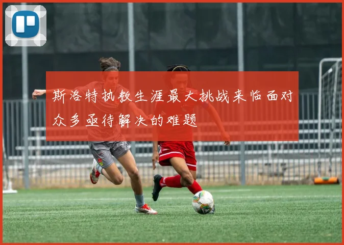斯洛特执教生涯最大挑战来临面对众多亟待解决的难题
