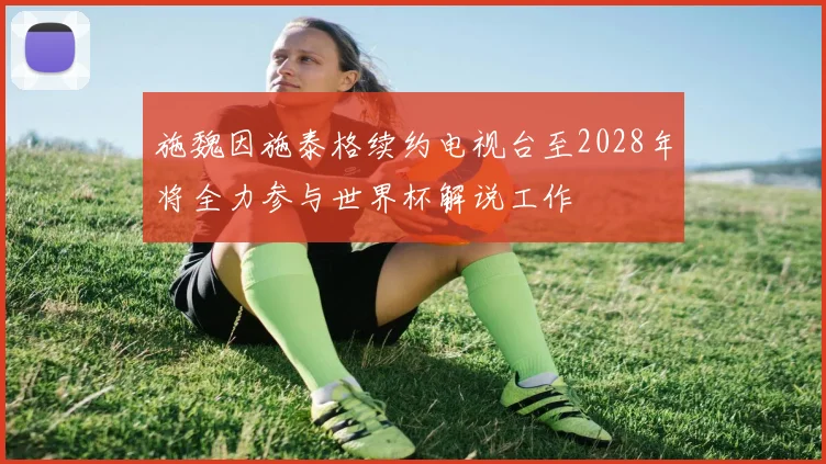 施魏因施泰格续约电视台至2028年将全力参与世界杯解说工作