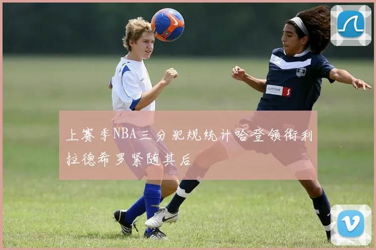 上赛季NBA三分犯规统计哈登领衔利拉德希罗紧随其后