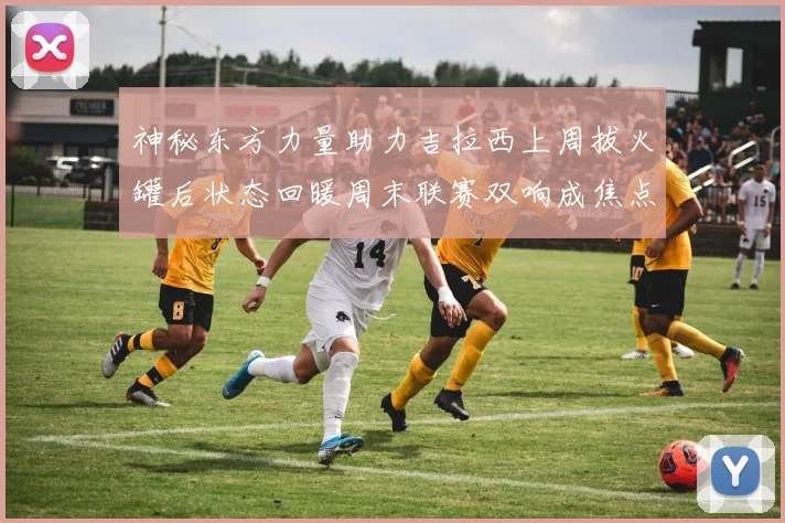 神秘东方力量助力吉拉西上周拔火罐后状态回暖周末联赛双响成焦点