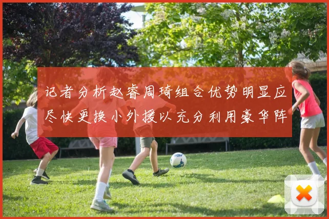 记者分析赵睿周琦组合优势明显应尽快更换小外援以充分利用豪华阵容