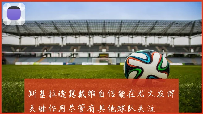 斯基拉透露戴维自信能在尤文发挥关键作用尽管有其他球队关注