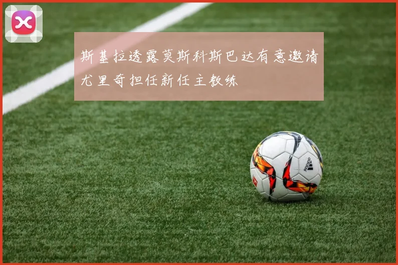 斯基拉透露莫斯科斯巴达有意邀请尤里奇担任新任主教练