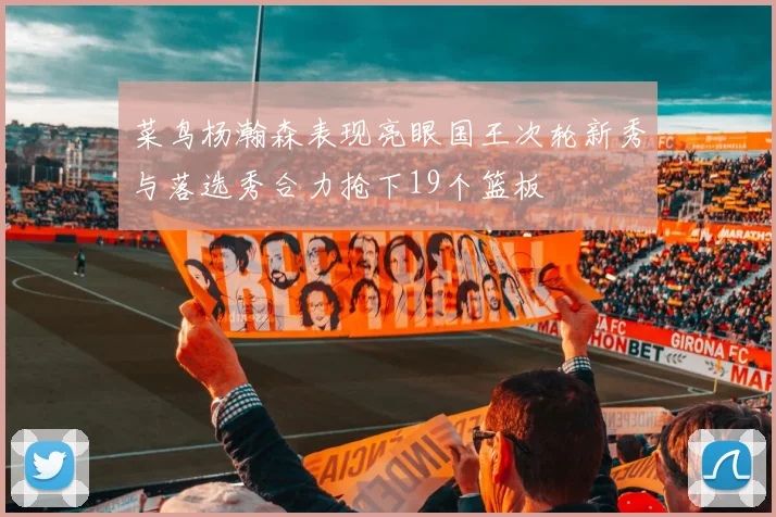 菜鸟杨瀚森表现亮眼国王次轮新秀与落选秀合力抢下19个篮板