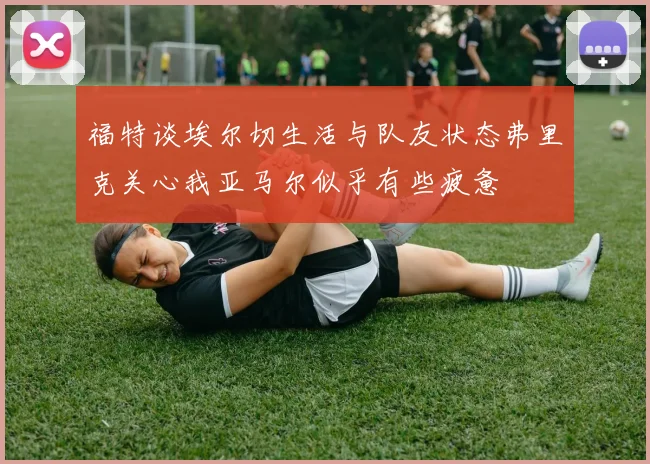 福特谈埃尔切生活与队友状态弗里克关心我亚马尔似乎有些疲惫
