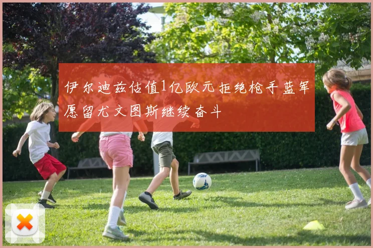 伊尔迪兹估值1亿欧元拒绝枪手蓝军愿留尤文图斯继续奋斗