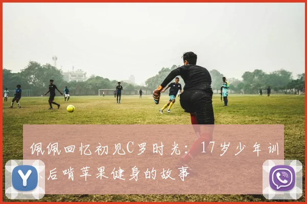 佩佩回忆初见C罗时光：17岁少年训练后啃苹果健身的故事