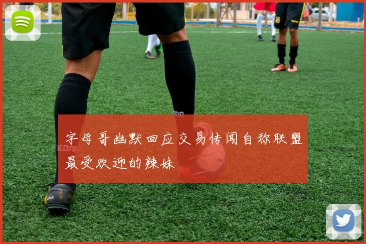 字母哥幽默回应交易传闻自称联盟最受欢迎的辣妹