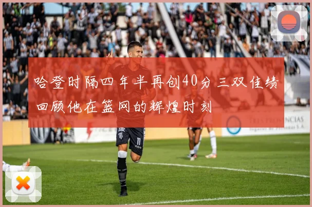 哈登时隔四年半再创40分三双佳绩回顾他在篮网的辉煌时刻